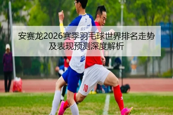 安赛龙2026赛季羽毛球世界排名走势及表现预测深度解析